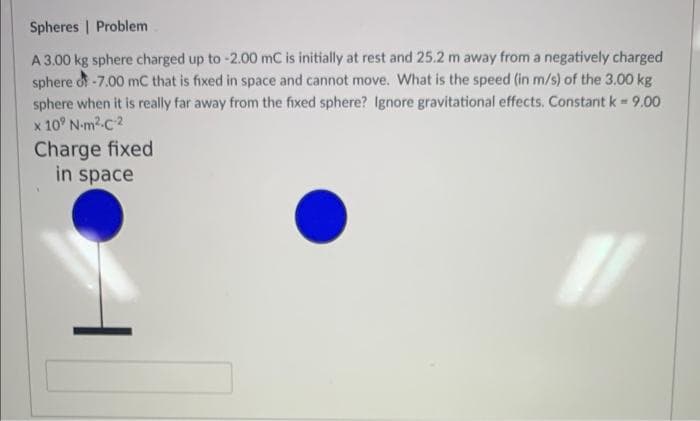 Spheres
Problem
A 3.00 kg sphere charged up to -2.00 mC is initially at rest and 25.2 m away from a negatively charged
sphere of -7.00 mC that is fixed in space and cannot move. What is the speed (in m/s) of the 3.00 kg
sphere when it is really far away from the fixed sphere? Ignore gravitational effects. Constant k = 9.00
x 10⁹ N-m²-C-2
Charge fixed
in space