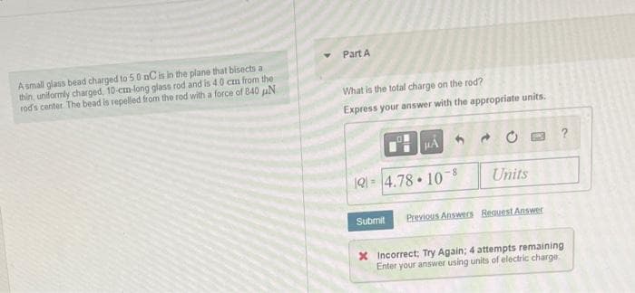 A small glass bead charged to 50 nC is in the plane that bisects a
thin, uniformly charged, 10-cm-long glass rod and is 4.0 cm from the
rod's center. The bead is repelled from the rod with a force of 840 N
Y
Part A
What is the total charge on the rod?
Express your answer with the appropriate units.
1914.78 10-8
Submit
μÅ
.
→
Units
PAND
Previous Answers Request Answer
x Incorrect; Try Again; 4 attempts remaining
Enter your answer using units of electric charge.