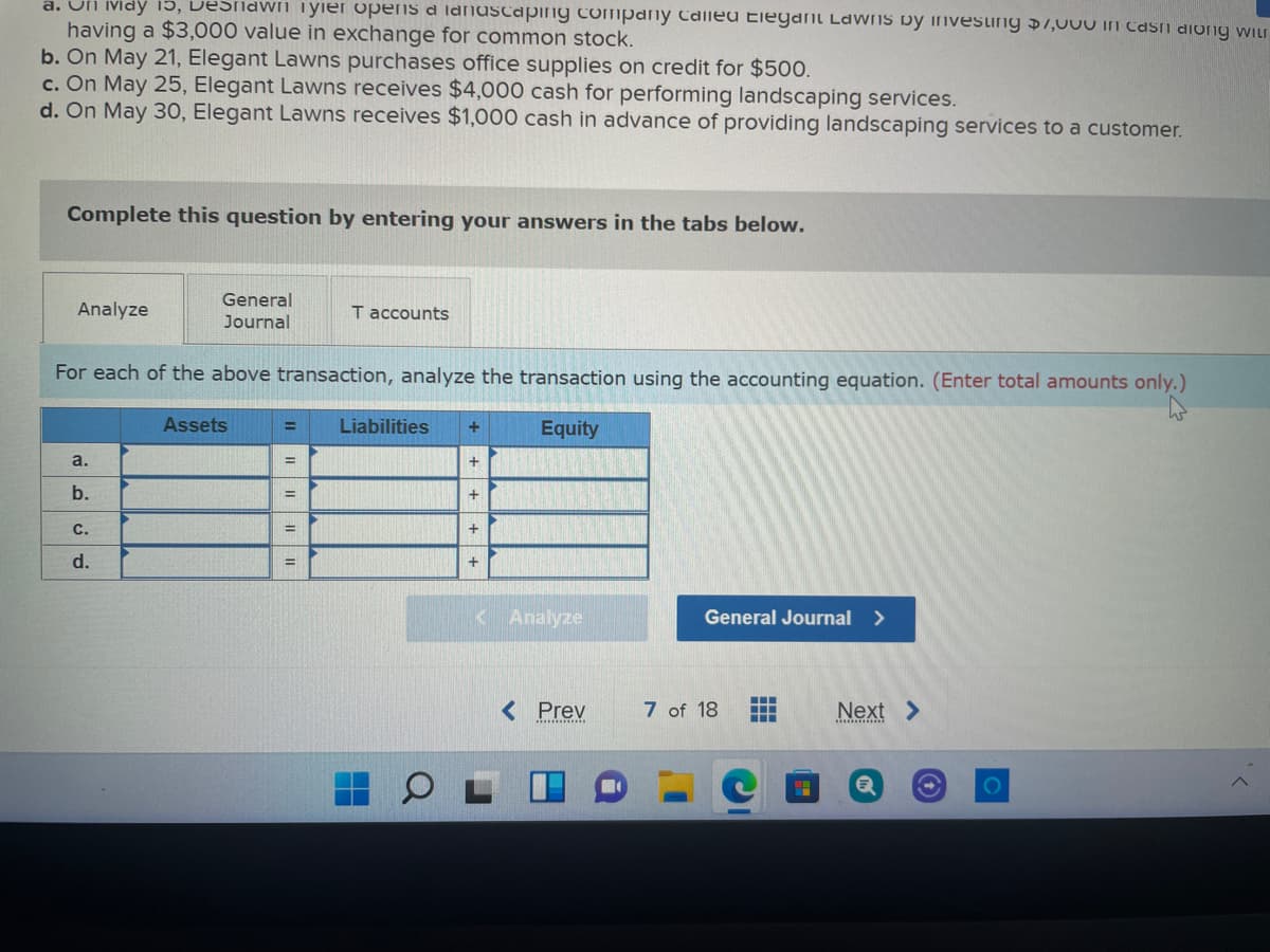 a. On ividy 15, DeSnawn Tyier opens a IdnasCaping company Called Elegant LaWNS by investing $7,000 in Casi diong wiu
having a $3,000 value in exchange for common stock.
b. On May 21, Elegant Lawns purchases office supplies on credit for $50.
c. On May 25, Elegant Lawns receives $4,000 cash for performing landscaping services.
d. On May 30, Elegant Lawns receives $1,000 cash in advance of providing landscaping services to a customer.
Complete this question by entering your answers in the tabs below.
General
Analyze
T accounts
Journal
For each of the above transaction, analyze the transaction using the accounting equation. (Enter total amounts only.)
Assets
Liabilities
Equity
%3D
a.
+
b.
с.
+
d.
< Analyze
General Journal >
< Prev
7 of 18
Next >
