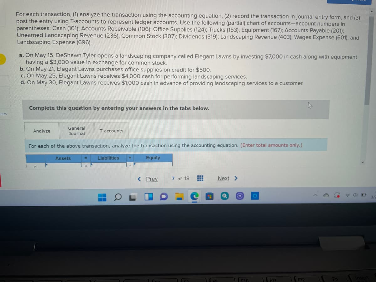 For each transaction, (1) analyze the transaction using the accounting equation, (2) record the transaction in journal entry form, and (3)
post the entry using T-accounts to represent ledger accounts. Use the following (partial) chart of accounts-account numbers in
parentheses: Cash (101); Accounts Receivable (106); Office Supplies (124); Trucks (153); Equipment (167); Accounts Payable (201);
Unearned Landscaping Revenue (236); Common Stock (307); Dividends (319); Landscaping Revenue (403); Wages Expense (601), and
Landscaping Expense (696).
a. On May 15, DeShawn Tyler opens a landscaping company called Elegant Lawns by investing $7,000 in cash along with equipment
having a $3,000 value in exchange for common stock.
b. On May 21, Elegant Lawns purchases office supplies on credit for $500.
c. On May 25, Elegant Lawns receives $4,000 cash for performing landscaping services.
d. On May 30, Elegant Lawns receives $1,000 cash in advance of providing landscaping services to a customer.
Complete this question by entering your answers in the tabs below.
ces
General
Journal
Analyze
T accounts
For each of the above transaction, analyze the transaction using the accounting equation. (Enter total amounts only.)
Assets
Liabilities
Equity
%3D
< Prev
7 of 18
Next >
F10
F12

