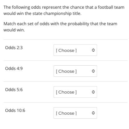 The following odds represent the chance that a football team
would win the state championship title.
Match each set of odds with the probability that the team
would win.
Odds 2:3
[Choose ]
Odds 4:9
[Choose]
Odds 5:6
[Choose ]
Odds 10:6
[ Choose ]
