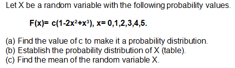 Let X be a random variable with the following probability values.
F(x)= c(1-2x2+x®), x= 0,1,2,3,4,5.
(a) Find the value of c to make it a probability distribution.
(b) Establish the probability distribution of X (table).
(c) Find the mean of the random variable X.
