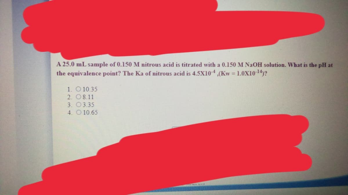 A 25.0 mL sample of 0.150 M nitrous acid is titrated with a 0.150 M N2OH solution. What is the pH at
the equivalence point? The Ka of nitrous acid is 4.5X104,(Kw = 1.0X10-14)?
1. O 10.35
2. O8.11
3. 03.35
4. O10.65
