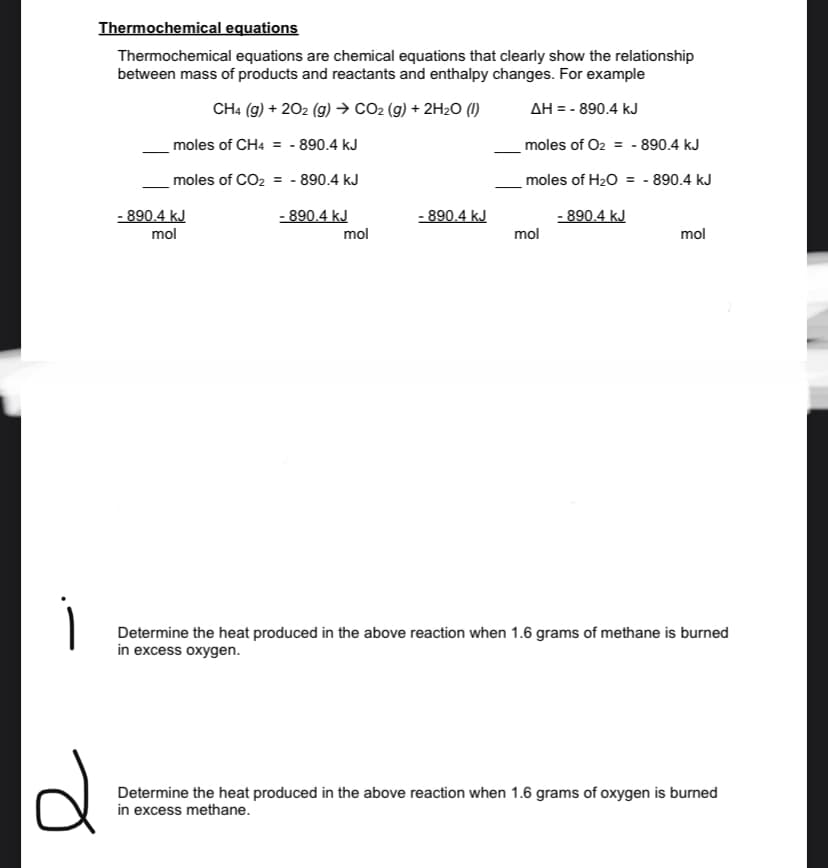 Thermochemical equations
Thermochemical equations are chemical equations that clearly show the relationship
between mass of products and reactants and enthalpy changes. For example
CH4 (g) + 202 (g)→ CO2 (g) + 2H2O (1)
AH = - 890.4 kJ
moles of CH4 = - 890.4 kJ
moles of O2 = - 890.4 kJ
moles of CO2 = - 890.4 kJ
moles of H20 = - 890.4 kJ
- 890.4 kJ
mol
- 890.4 kJ
- 890.4 kJ
- 890.4 kJ
mol
mol
mol
Determine the heat produced in the above reaction when 1.6 grams of methane is burned
in excess oxygen.
Determine the heat produced in the above reaction when 1.6 grams of oxygen is burned
in excess methane.
