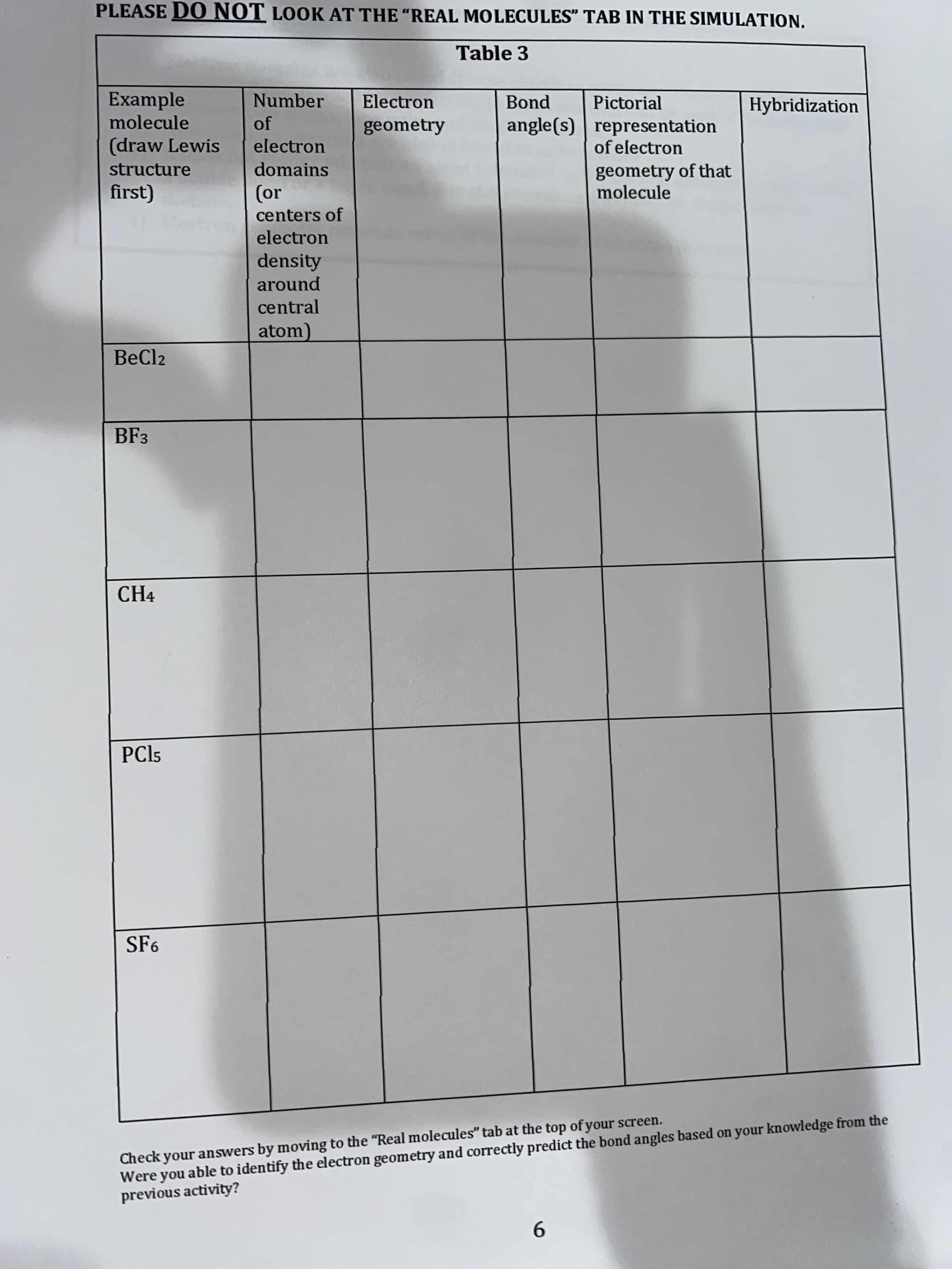 PLEASE DO NOT LOOK AT THE "REAL MOLECULES" TAB IN THE SIMULATION.
Table 3
Example
molecule
Number
Electron
Bond
Pictorial
Hybridization
of
angle(s) representation
of electron
geometry
(draw Lewis
electron
structure
domains
geometry of that
molecule
(or
centers of
electron
density
around
central
atom)
BeCl2
BF3
CH4
PCI5
SF6
Check your answers by moving to the "Real molecules" tab at the top of your screen.
Were you able to identify the electron geometry and correctly predict the bond angles based on your knowledge from the
previous activity?
9.
