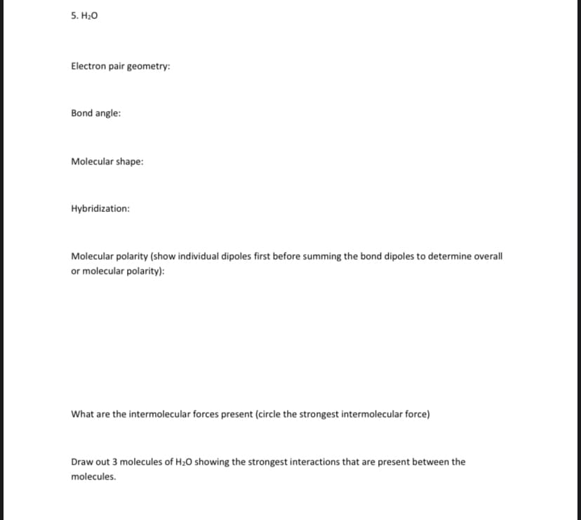 5. H20
Electron pair geometry:
Bond angle:
Molecular shape:
Hybridization:
Molecular polarity (show individual dipoles first before summing the bond dipoles to determine overall
or molecular polarity):
What are the intermolecular forces present (circle the strongest intermolecular force)
Draw out 3 molecules of H20 showing the strongest interactions that are present between the
molecules.
