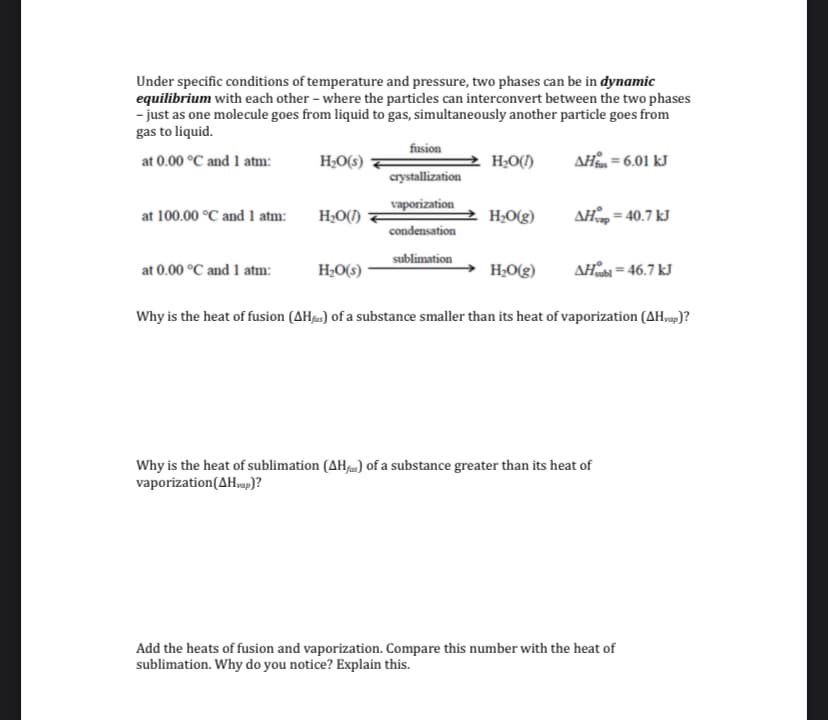 Under specific conditions of temperature and pressure, two phases can be in dynamic
equilibrium with each other – where the particles can interconvert between the two phases
- just as one molecule goes from liquid to gas, simultaneously another particle goes from
gas to liquid.
fusion
H;O(s)
AH = 6.01 kJ
at 0.00 °C and 1 atm:
H;O()
crystallization
vaporization
at 100.00 °C and 1 atm:
H;O(1)
H;O(g)
AH = 40.7 kJ
condensation
sublimation
at 0.00 °C and 1 atm:
H;O(s)
H;O(g)
AHab = 46.7 kJ
Why is the heat of fusion (AH») of a substance smaller than its heat of vaporization (AH,9p)?
Why is the heat of sublimation (AH) of a substance greater than its heat of
vaporization(AH,p)?
Add the heats of fusion and vaporization. Compare this number with the heat of
sublimation. Why do you notice? Explain this.
