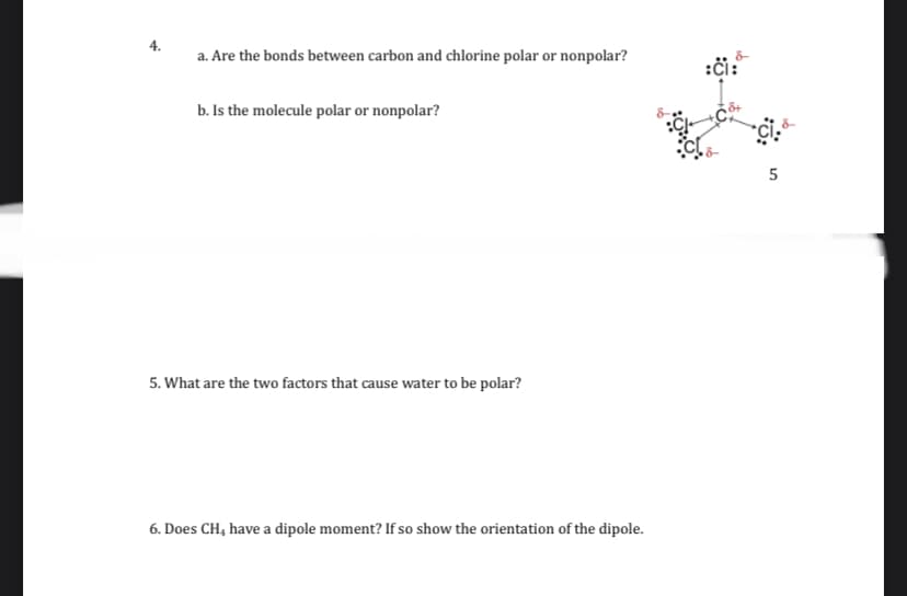 4.
a. Are the bonds between carbon and chlorine polar or nonpolar?
:či:
b. Is the molecule polar or nonpolar?
5. What are the two factors that cause water to be polar?
6. Does CH, have a dipole moment? If so show the orientation of the dipole.
