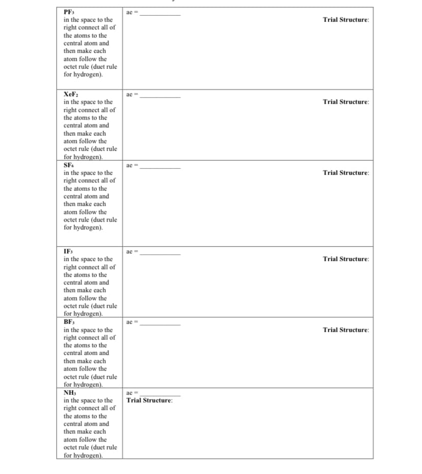 PF3
in the space to the
right connect all of
the atoms to the
central atom and
ae
Trial Structure:
then make each
atom follow the
octet rule (duet rule
for hydrogen).
XeF;
ae
in the space to the
right connect all of
the atoms to the
Trial Structure:
central atom and
then make cach
atom follow the
octet rule (duet rule
for hydrogen).
SF.
ae =
in the space to the
right connect all of
the atoms to the
central atom and
then make each
Trial Structure:
atom follow the
octet rule (duet rule
for hydrogen).
IF
ac
in the space to the
right connect all of
the atoms to the
Trial Structure:
central atom and
then make each
atom follow the
octet rule (duet rule
for hydrogen).
BF,
ae =
in the space to the
right connect all of
the atoms to the
central atom and
Trial Structure:
then make each
atom follow the
octet rule (duet rule
for hydrogen).
NH3
ae =
Trial Structure:
in the space to the
right connect all of
the atoms to the
central atom and
then make each
atom follow the
octet rule (duet rule
for hydrogen).

