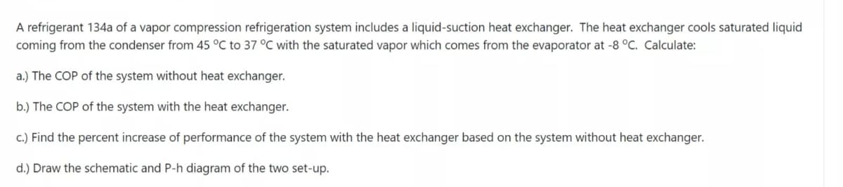 A refrigerant 134a of a vapor compression refrigeration system includes a liquid-suction heat exchanger. The heat exchanger cools saturated liquid
coming from the condenser from 45 °C to 37 °C with the saturated vapor which comes from the evaporator at -8 °C. Calculate:
a.) The COP of the system without heat exchanger.
b.) The COP of the system with the heat exchanger.
c.) Find the percent increase of performance of the system with the heat exchanger based on the system without heat exchanger.
d.) Draw the schematic and P-h diagram of the two set-up.
