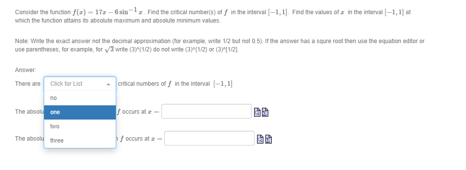 Consider the function f(x) = 17z – 6 sin-z. Find the critical number(s) of f in the interval (-1,1). Find the values of z in the interval [-1,1] at
%3D
which the function attains its absolute maximum and absolute minimum values.
Note: Write the exact answer not the decimal approximation (for example, write 1/2 but not 0.5). If the answer has a squre root then use the equation editor or
use parentheses, for example, for /3 write (3)^(1/2) do not write (3)^{1/2} or (3)^[1/2].
Answer:
critical numbers of f in the interval [-1,1]
There are Click for List
no
The absolu one
f occurs at z
two
The absolu three
f occurs at z=
