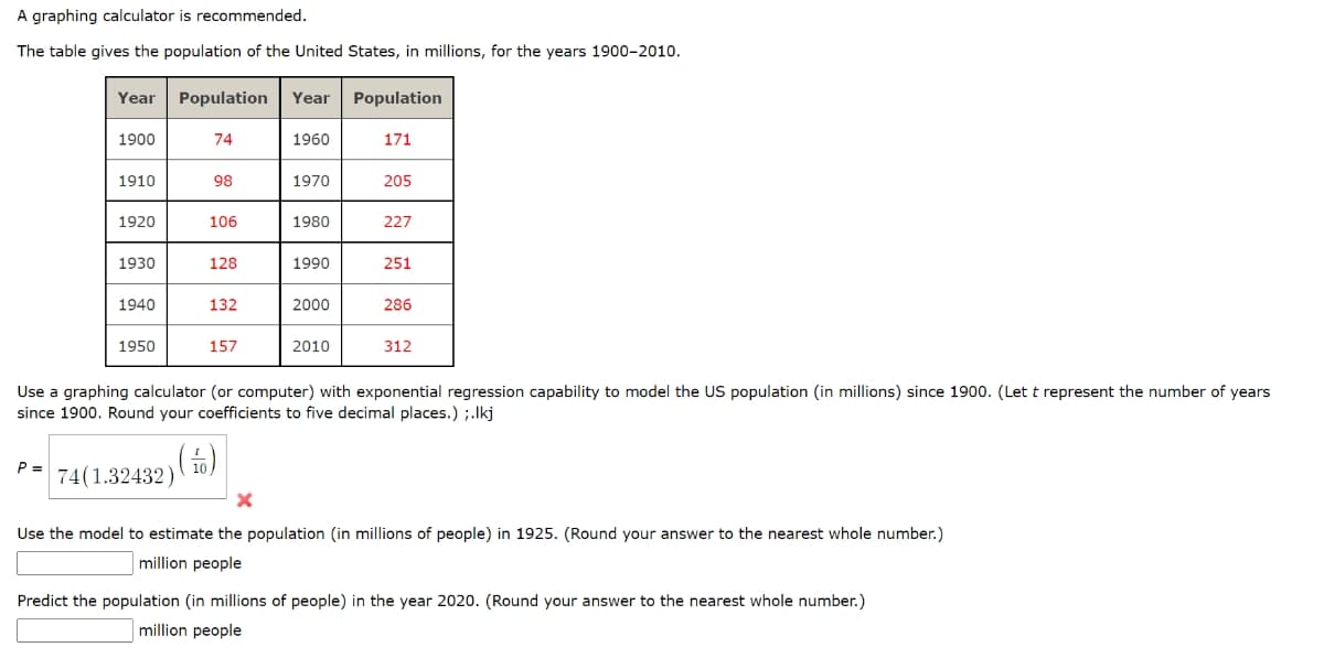 A graphing calculator is recommended.
The table gives the population of the United States, in millions, for the years 1900-2010.
Year
Population
Year
Population
1900
74
1960
171
1910
98
1970
205
1920
106
1980
227
1930
128
1990
251
1940
132
2000
286
1950
157
2010
312
Use a graphing calculator (or computer) with exponential regression capability to model the US population (in millions) since 1900. (Let t represent the number of years
since 1900. Round your coefficients to five decimal places.) ;.Ikj
(5)
P =
74(1.32432)
Use the model to estimate the population (in millions of people) in 1925. (Round your answer to the nearest whole number.)
million people
Predict the population (in millions of people) in the year 2020. (Round your answer to the nearest whole number.)
million people
