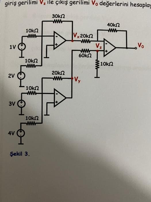 giriş gerilimi Vz lle çikış gerilimi Vo değerlerini hesaplay
30kn
40k
10kn
Vx20kn
ww
Vo
V2
ww
60k2
1V
10kΩ
ww
10k2
20kn
ww
2V
Vy
10k2
ww
3V
10k2
ww
4V
Şekil 3.
