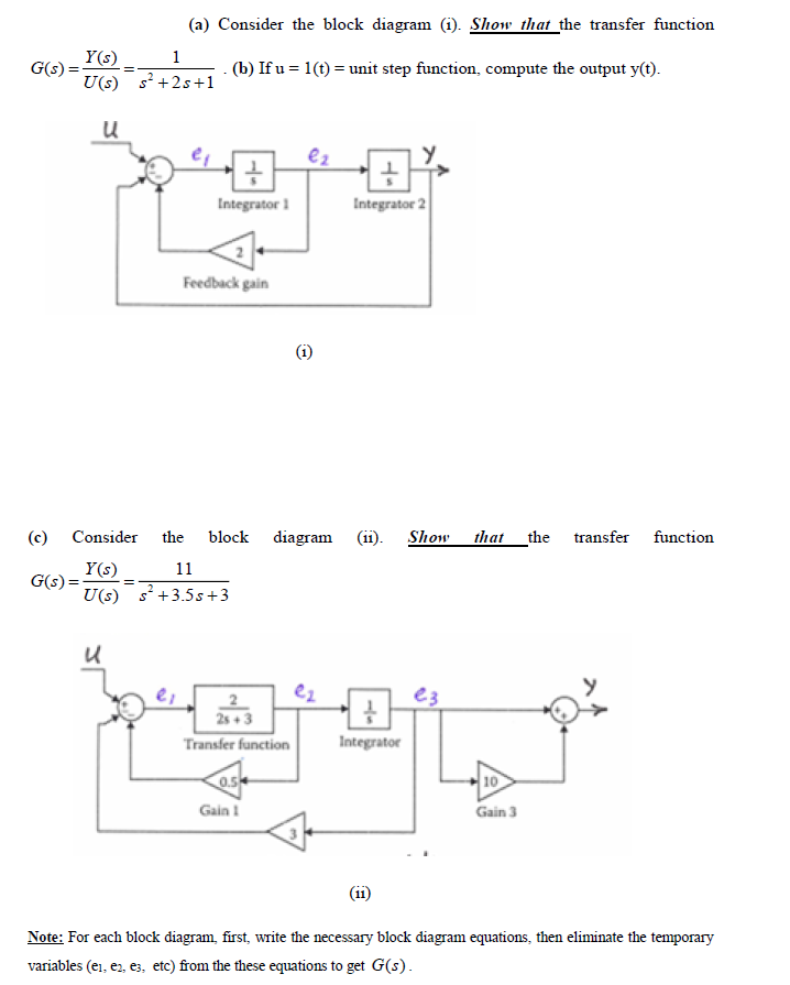 (a) Consider the block diagram (i). Show that the transfer function
Y(s)
G(s) =
1
- (b) If u = 1(t) = unit step function, compute the output y(t).
U(s) s +2s+1
Integrator 1
Integrator 2
Feedback gain
(c)
Consider
the
block diagram
(ii).
Show
that the
transfer function
Y(s)
G(s) =
U(s) s +3.5s+3
11
e3
2s + 3
Transfer function
Integrator
0.5
10
Gain 1
Gain 3
(i1)
Note: For each block diagram, first, write the necessary block diagram equations, then eliminate the temporary
variables (ei, er, es, etc) from the these equations to get G(s).
