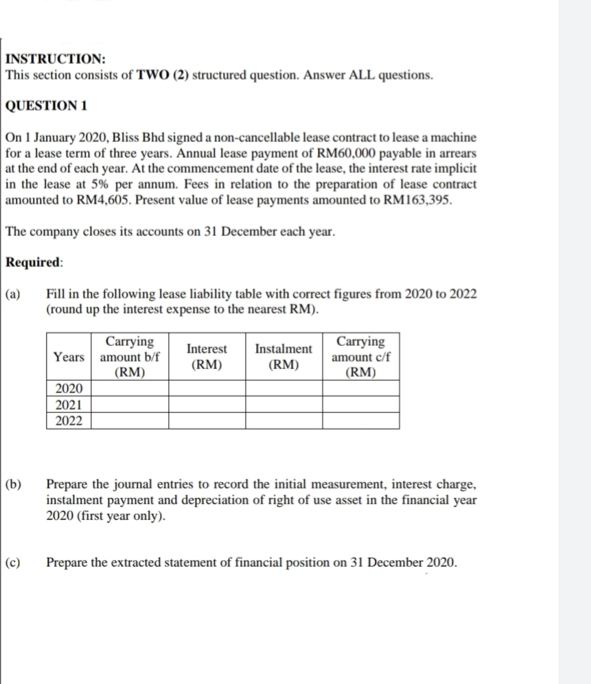 INSTRUCTION:
This section consists of TWO (2) structured question. Answer ALL questions.
QUESTION 1
On 1 January 2020, Bliss Bhd signed a non-cancellable lease contract to lease a machine
for a lease term of three years. Annual lease payment of RM60,000 payable in arrears
at the end of each year. At the commencement date of the lease, the interest rate implicit
in the lease at 5% per annum. Fees in relation to the preparation of lease contract
amounted to RM4,605. Present value of lease payments amounted to RM163,395.
The company closes its accounts on 31 December each year.
Required:
Fill in the following lease liability table with correct figures from 2020 to 2022
(round up the interest expense to the nearest RM).
(a)
Carrying
Carrying
Interest
Instalment
amount b/f
(RM)
Years
amount c/f
(RM)
(RM)
(RM)
2020
2021
2022
(b)
Prepare the journal entries to record the initial measurement, interest charge,
instalment payment and depreciation of right of use asset in the financial year
2020 (first year only).
(c)
Prepare the extracted statement of financial position on 31 December 2020.
