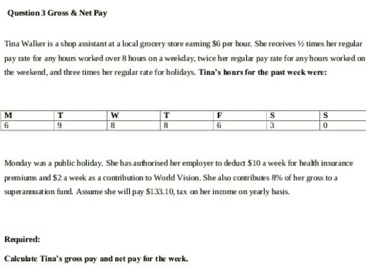 Question 3 Gross & Net Pay
Tina Walker is a shop assistant at a local grocery store eaming $6 per hour. She receives ½ times her regular
pay rate for any hours worked over 8 hours on a weekday, twice her regular pay rate for any hours worked on
the weekend, and three times her regular rate for holidays. Tina's hours for the past week were:
M
6
T
9
W
8
T
8
F
6
Required:
Calculate Tina's gross pay and net pay for the week.
S
3
S
0
Monday was a public holiday. She has authorised her employer to deduct $10 a week for health insurance
premiums and $2 a week as a contribution to World Vision. She also contributes 8% of her gross to a
superannuation fund. Assume she will pay $133.10, tax on her income on yearly basis.