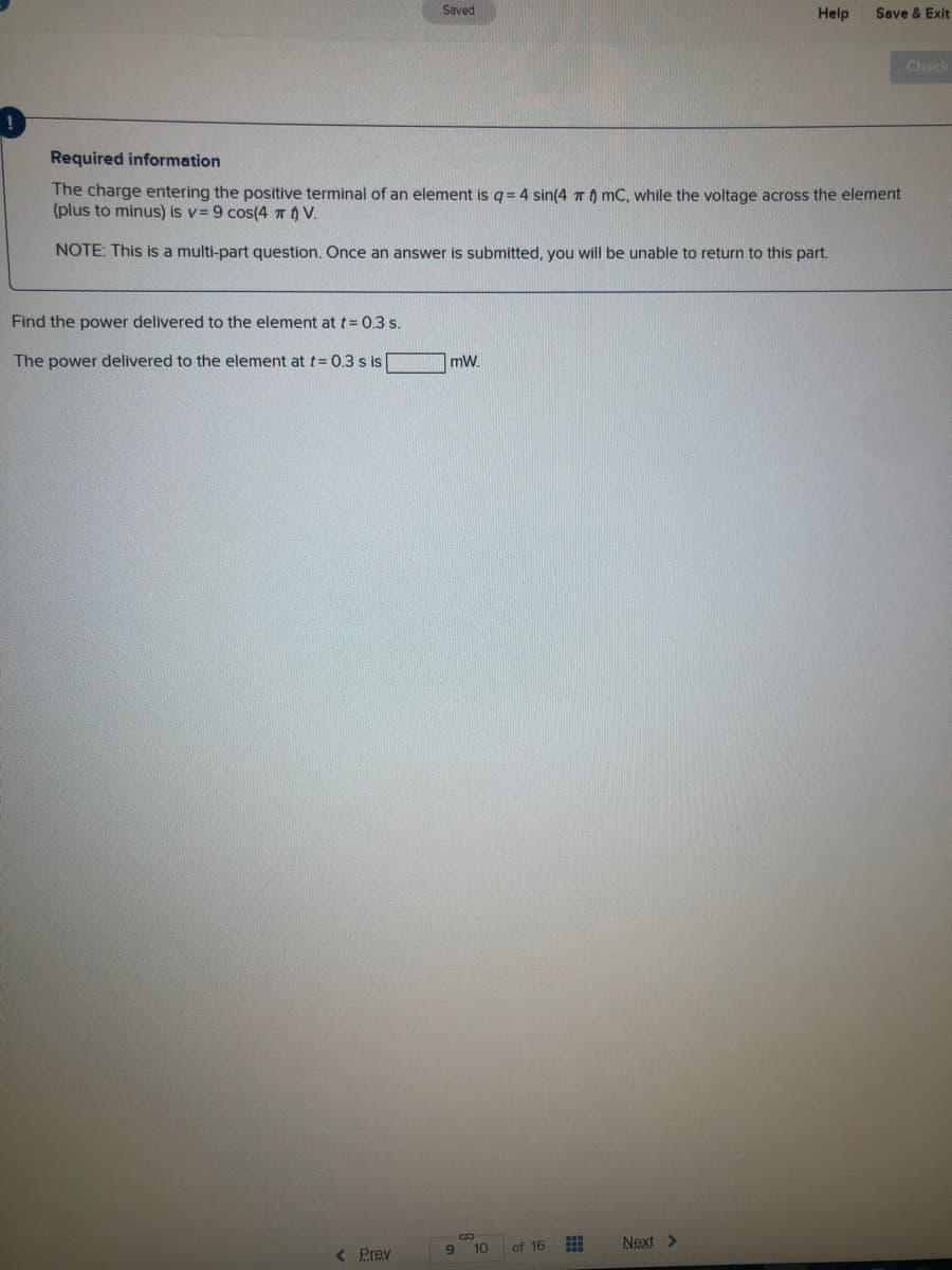 Saved
Help
Save & Exit
Check
Required information
The charge entering the positive terminal of an element is q = 4 sin(4 To mC, while the voltage across the element
(plus to minus) is v= 9 cos(4 nO V.
NOTE: This is a multi-part question. Once an answer is submitted, you will be unable to return to this part.
Find the power delivered to the element att= 0.3 s.
The power delivered to the element at t= 0.3 s is
mW.
10
of 16
Next >
9.
< Prev

