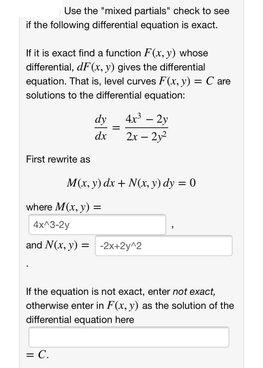 Use the "mixed partials" check to see
if the following differential equation is exact.
If it is exact find a function F(x, y) whose
differential, dF(x, y) gives the differential
equation. That is, level curves F(x,y) = C are
solutions to the differential equation:
dy
4x3
2y
dx
2x – 2y2
First rewrite as
М(х, у) dx + N(х, у) dy %3D 0
where M(x, y)
4x^3-2y
and N(x, y) = -2x+2y^2
If the equation is not exact, enter not exact,
otherwise enter in F(x, y) as the solution of the
differential equation here
= C.
