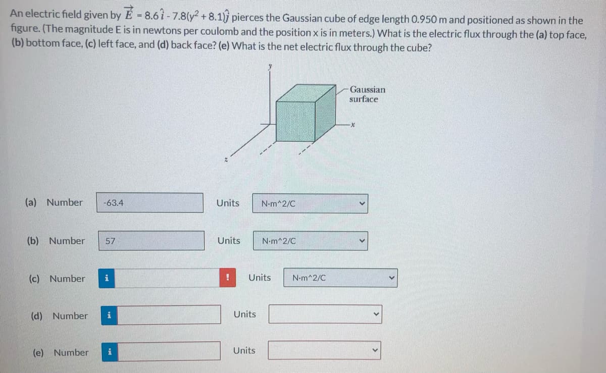 An electric field given by E 8.6 i - 7.8(y2 + 8.1) pierces the Gaussian cube of edge length 0.950 m and positioned as shown in the
figure. (The magnitude E is in newtons per coulomb and the position x is in meters.) What is the electric flux through the (a) top face,
(b) bottom face, (c) left face, and (d) back face? (e) What is the net electric flux through the cube?
Gaussian
surface
(a) Number
-63.4
Units
N-m^2/C
(b) Number
57
Units
N-m^2/C
(c) Number
i
Units
N-m^2/C
(d) Number
Units
(e) Number
Units
