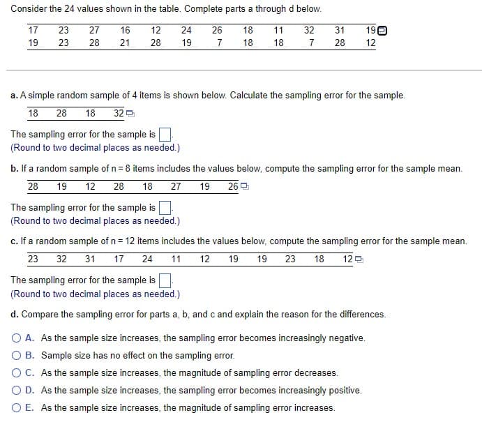 Consider the 24 values shown in the table. Complete parts a through d below.
17
27
16
18 11
18 18
19
28 21
23
23
12
24
28 19
The sampling error for the sample is
(Round to two decimal places as needed.)
26
7
a. A simple random sample of 4 items is shown below. Calculate the sampling error for the sample.
18 28 18 32
32 31
19
7 28 12
The sampling error for the sample is
(Round to two decimal places as needed.)
b. If a random sample of n = 8 items includes the values below, compute the sampling error for the sample mean.
28 19 12 28 18 27 19 26
c. If a random sample of n = 12 items includes the values below, compute the sampling error for the sample mean.
23 32 31 17 24 11 12 19 19 23 18 12
The sampling error for the sample is
(Round to two decimal places as needed.)
d. Compare the sampling error for parts a, b, and c and explain the reason for the differences.
O A. As the sample size increases, the sampling error becomes increasingly negative.
O B. Sample size has no effect on the sampling error.
O C. As the sample size increases, the magnitude of sampling error decreases.
O D. As the sample size increases, the sampling error becomes increasingly positive.
O E. As the sample size increases, the magnitude of sampling error increases.