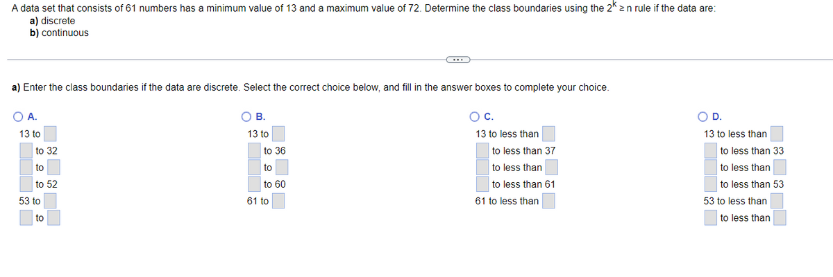 A data set that consists of 61 numbers has a minimum value of 13 and a maximum value of 72. Determine the class boundaries using the 2k2 n rule if the data are:
a) discrete
b) continuous
a) Enter the class boundaries if the data are discrete. Select the correct choice below, and fill in the answer boxes to complete your choice.
O A.
13 to
to 32
to
to 52
53 to
to
O B.
13 to
to 36
to
to 60
61 to
O C.
13 to less than
to less than 37
to less than
to less than 61
61 to less than
O D.
13 to less than
to less than 33
to less than
to less than 53
53 to less than
to less than