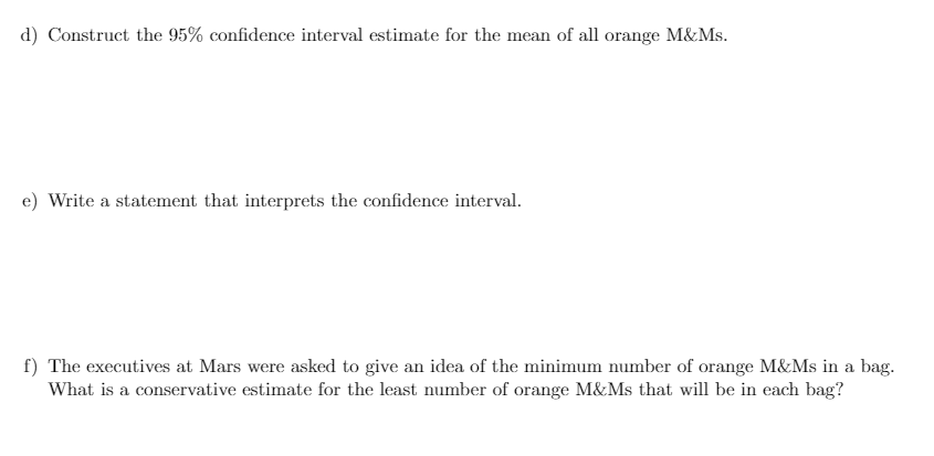 d) Construct the 95% confidence interval estimate for the mean of all orange M&Ms.
e) Write a statement that interprets the confidence interval.
f) The executives at Mars were asked to give an idea of the minimum number of orange M&Ms in a bag.
What is a conservative estimate for the least number of orange M&Ms that will be in each bag?