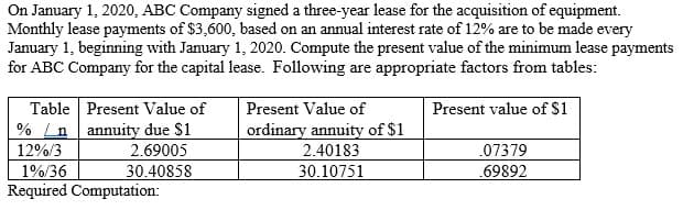 On January 1, 2020, ABC Company signed a three-year lease for the acquisition of equipment.
Monthly lease payments of $3,600, based on an annual interest rate of 12% are to be made every
January 1, beginning with January 1, 2020. Compute the present value of the minimum lease payments
for ABC Company for the capital lease. Following are appropriate factors from tables:
Table Present Value of
% nannuity due $1
2.69005
30.40858
12%/3
1%/36
Required Computation:
Present Value of
ordinary annuity of $1
2.40183
30.10751
Present value of $1
.07379
.69892