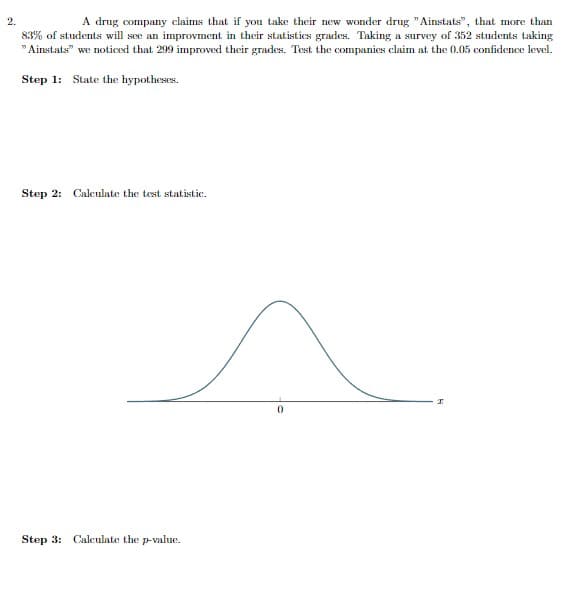 2.
A drug company claims that if you take their new wonder drug "Ainstats", that more than
83% of students will see an improvment their statistics grades. Taking a survey of 352 students taking
"Ainstats" we noticed that 299 improved their grades. Test the companies claim at the 0.05 confidence level.
Step 1: State the hypotheses.
Step 2: Calculate the test statistic.
Step 3: Calculate the p-value.
0
I