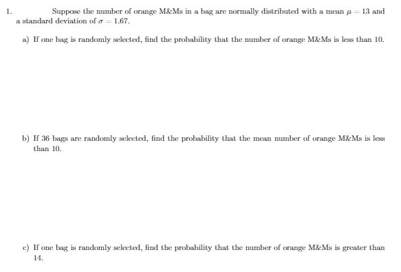 1.
Suppose the number of orange M&Ms in a bag are normally distributed with a mean = 13 and
a standard deviation of a = 1.67.
a) If one bag is randomly selected, find the probability that the number of orange M&Ms is less than 10.
b) If 36 bags are randomly selected, find the probability that the mean number of orange M&Ms is less
than 10.
c) If one bag is randomly selected, find the probability that the number of orange M&Ms is greater than
14.