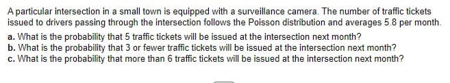 A particular intersection in a small town is equipped with a surveillance camera. The number of traffic tickets
issued to drivers passing through the intersection follows the Poisson distribution and averages 5.8 per month.
a. What is the probability that 5 traffic tickets will be issued at the intersection next month?
b. What is the probability that 3 or fewer traffic tickets will be issued at the intersection next month?
c. What is the probability that more than 6 traffic tickets will be issued at the intersection next month?