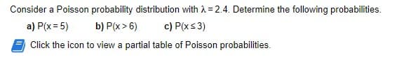 Consider a Poisson probability distribution with λ = 2.4. Determine the following probabilities.
a) P(x = 5)
b) P(x>6)
c) P(x ≤ 3)
Click the icon to view a partial table of Poisson probabilities.