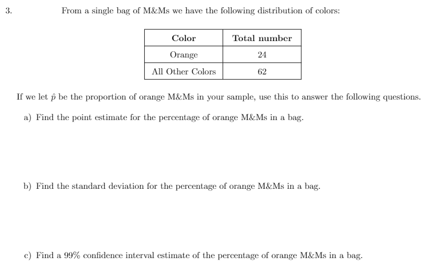 3.
From a single bag of M&Ms we have the following distribution of colors:
Color
Orange
All Other Colors
Total number
24
62
If we let p be the proportion of orange M&Ms in your sample, use this to answer the following questions.
a) Find the point estimate for the percentage of orange M&Ms in a bag.
b) Find the standard deviation for the percentage of orange M&Ms in a bag.
c) Find a 99% confidence interval estimate of the percentage of orange M&Ms in a bag.