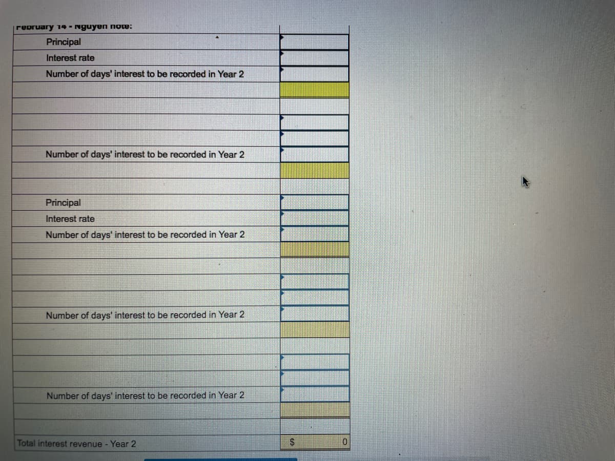 repruary 14 - Nguyen note:
Principal
Interest rate
Number of days' interest to be recorded in Year 2
Number of days' interest to be recorded in Year 2
Principal
Interest rate
Number of days' interest to be recorded in Year 2
Number of days' interest to be recorded in Year 2
Number of days' interest to be recorded in Year 2
Total interest revenue - Year 2
24
