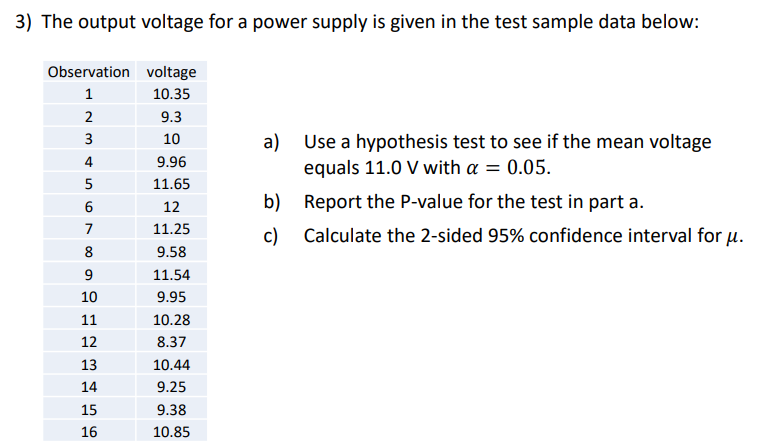 3) The output voltage for a power supply is given in the test sample data below:
Observation
1
2
3
4
5
01
6
7
8
9
10
11
12
13
14
15
16
voltage
10.35
9.3
10
9.96
11.65
12
11.25
9.58
11.54
9.95
10.28
8.37
10.44
9.25
9.38
10.85
a) Use a hypothesis test to see if the mean voltage
equals 11.0 V with a = 0.05.
b)
Report the P-value for the test in part a.
c) Calculate the 2-sided 95% confidence interval for u.