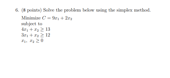 6. (8 points) Solve the problem below using the simplex method.
Minimize C = 9x₁ + 2x2
subject to
4x₁ + x₂ ≥ 13
3x1 + x₂ > 12
X1, X₂20