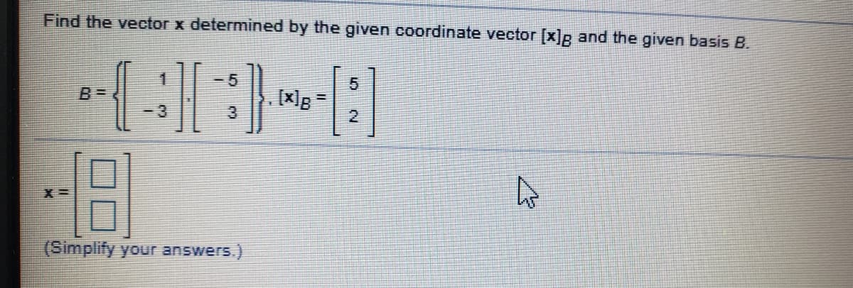 **Solution:**

To determine the vector \( \mathbf{x} \) given the provided coordinate vector \( [\mathbf{x}]_B \) and the basis \( B \), we use the following information:

Given:
\[ B = \left\{ \begin{pmatrix} 1 \\ -3 \end{pmatrix}, \begin{pmatrix} -5 \\ 3 \end{pmatrix} \right\} \]
\[ [\mathbf{x}]_B = \begin{pmatrix} 5 \\ 2 \end{pmatrix} \]

We can express \( \mathbf{x} \) as a linear combination of the basis vectors in \( B \). Specifically,

\[ \mathbf{x} = 5 \begin{pmatrix} 1 \\ -3 \end{pmatrix} + 2 \begin{pmatrix} -5 \\ 3 \end{pmatrix} \]

Let's perform the calculations step by step:

1. Calculate \( 5 \begin{pmatrix} 1 \\ -3 \end{pmatrix} \):

   \[ 5 \begin{pmatrix} 1 \\ -3 \end{pmatrix} = \begin{pmatrix} 5 \times 1 \\ 5 \times -3 \end{pmatrix} = \begin{pmatrix} 5 \\ -15 \end{pmatrix} \]

2. Calculate \( 2 \begin{pmatrix} -5 \\ 3 \end{pmatrix} \):

   \[ 2 \begin{pmatrix} -5 \\ 3 \end{pmatrix} = \begin{pmatrix} 2 \times -5 \\ 2 \times 3 \end{pmatrix} = \begin{pmatrix} -10 \\ 6 \end{pmatrix} \]

3. Add the resulting vectors:

   \[ \mathbf{x} = \begin{pmatrix} 5 \\ -15 \end{pmatrix} + \begin{pmatrix} -10 \\ 6 \end{pmatrix} = \begin{pmatrix} 5 + (-10) \\ -15 + 6 \end{pmatrix} = \begin{pmatrix} -5 \\ -9 \end{pmatrix} \]

Thus, the vector \( \mathbf{x} \) is:
\[ \mathbf{x} =