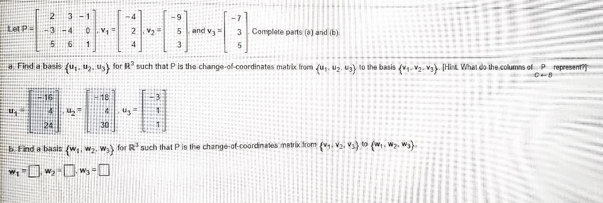 -1
-4
- 7
Let P = -3 – 4
0 . V=
2 V2 =
and v3 =
3 . Complete parts (a) and (b).
1.
a Find a basis {u,, Uz, Uz} for R° such that P is the change-of-coordinates matrix from fu,, uz, uz} to the basis v, V2, V3). [Hint: What do the columns of P represent?]
18
En
30
b. Find a basis (w, w2, W3 for R' such that P is the change-of-coordinates matrix from {v, V2, V3 to (w,, w2, W3).
