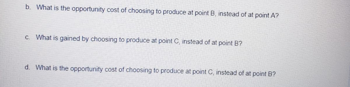 Here is the transcribed text from the image, formatted appropriately for an educational website:

---

### Opportunity Cost Analysis

**b. What is the opportunity cost of choosing to produce at point B instead of at point A?**

**c. What is gained by choosing to produce at point C, instead of at point B?**

**d. What is the opportunity cost of choosing to produce at point C, instead of at point B?**

---