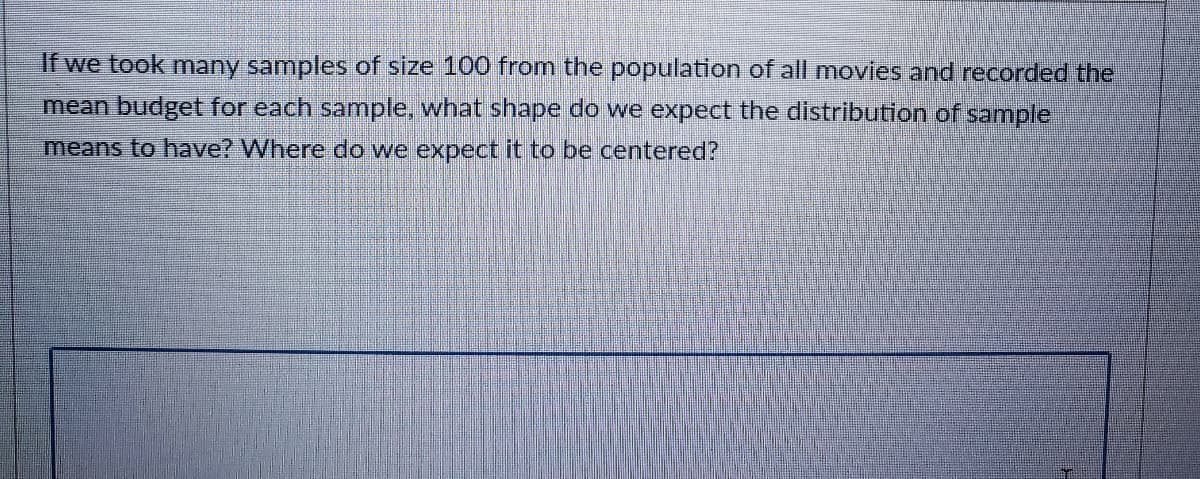 **Understanding Sampling Distributions: A Movie Budget Example**

If we took many samples of size 100 from the population of all movies and recorded the mean budget for each sample, what shape do we expect the distribution of sample means to have? Where do we expect it to be centered?

**Explanation:**

When creating multiple samples of size 100 from a large population (in this case, all movies), and calculating the mean budget for each of these samples, we would expect the distribution of these sample means to form a normal distribution. Despite the shape of the original population distribution, the Central Limit Theory states that the sampling distribution of the sample means will tend to be normal or nearly normal if the sample size is large enough, typically n ≥ 30.

The center of this sampling distribution (the mean of the sample means) will be equal to the mean of the population. Thus, the expected value of the sample mean should be the same as the population mean.