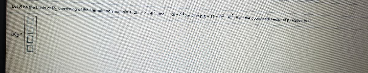 **Basis Representation of Polynomials with Hermite Polynomials**

Let \(B\) be the basis of \(P_3\), consisting of the Hermite polynomials: \(1\), \(2t\), \(-2 + 4t^2\), and \(-12t + 8t^3\). 
Given a polynomial \(p(t) = 1 - 4t^2 - 8t^2\), our objective is to find the coordinate vector of \(p\) relative to the basis \(B\).

\[
[p]_B = \begin{bmatrix}
\boxed{} \\
\boxed{} \\
\boxed{} \\
\boxed{}
\end{bmatrix}
\]