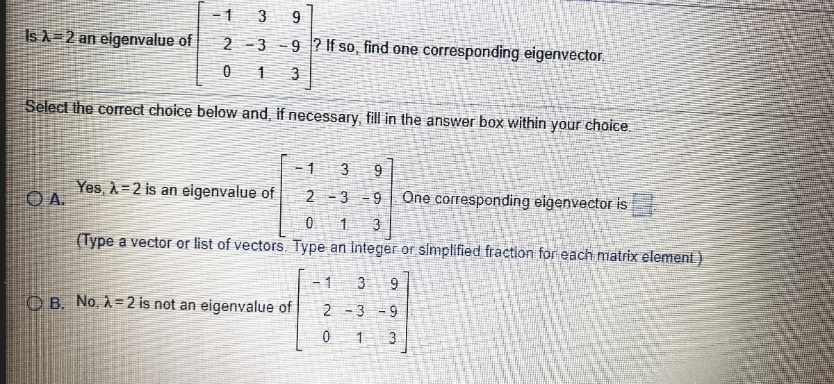 -1
9.
Is A=2 an eigenvalue of
2-3-9 ? If so, find one corresponding eigenvector.
3)
Select the correct choice below and, if necessary, fill in the answer box within your choice.
-1
3.
の
Yes, A= 2 is an eigenvalue of
One corresponding elgenvector is
2 -3 -9
OA.
(Type a vector or list of vectors. Type an integer or simplified fraction for each matrix element)
- 1
3.
6.
O B. No, A=2 is not an eigenvalue of
2 -3
3
