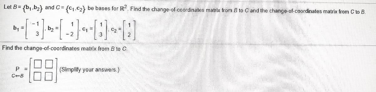 **Problem Statement:**

Let \( B = \{ \mathbf{b}_1, \mathbf{b}_2 \} \) and \( C = \{ \mathbf{c}_1, \mathbf{c}_2 \} \) be bases for \( \mathbb{R}^2 \). 

Given the basis vectors:
\[
\mathbf{b}_1 = \begin{bmatrix} -1 \\ 3 \end{bmatrix}, 
\mathbf{b}_2 = \begin{bmatrix} 1 \\ -2 \end{bmatrix}, 
\mathbf{c}_1 = \begin{bmatrix} 1 \\ 3 \end{bmatrix}, 
\mathbf{c}_2 = \begin{bmatrix} 1 \\ 2 \end{bmatrix}
\]

**Tasks:**

1. Find the change-of-coordinates matrix from \( B \) to \( C \).
2. Find the change-of-coordinates matrix from \( C \) to \( B \).

**Solution Approach:**

To solve this, we need to express each basis vector of \( B \) in terms of the basis vectors of \( C \), and vice versa. This is done by finding the coordinates of each basis vector of one basis with respect to the other basis.

**Change-of-Coordinates Matrix from \( B \) to \( C \):**

Represent \( \mathbf{b}_1 \) and \( \mathbf{b}_2 \) as linear combinations of \( \mathbf{c}_1 \) and \( \mathbf{c}_2 \).

**Change-of-Coordinates Matrix from \( C \) to \( B \):**

This is basically the inverse of the change-of-coordinates matrix from \( B \) to \( C \).

**Matrix Representation:**

\[
P = \begin{bmatrix} ? & ? \\ ? & ? \end{bmatrix}
\]

\[
C \leftarrow B = \begin{bmatrix} ? & ? \\ ? & ? \end{bmatrix}
\]

(Simplify your answers.)

By solving the above transformations and simplifying the results, you will obtain the required change-of-coordinates matrices.