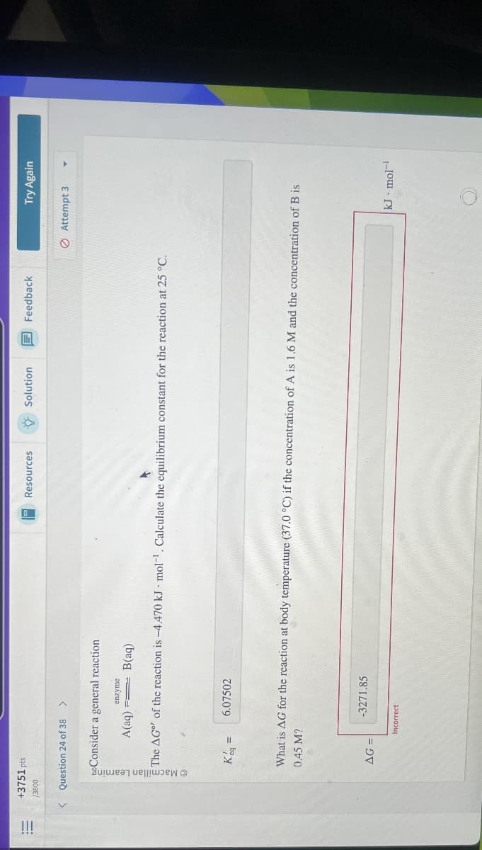 !!!
+3751 pts
/3800
Question 24 of 38 >
Consider a general reaction
enzyme
A(aq)
B(aq)
Resources
Solution
Feedback
Try Again
Attempt 3
The AG of the reaction is -4.470 kJ mol¹. Calculate the equilibrium constant for the reaction at 25 °C.
Kq =
6.07502
0.45 M?
What is AG for the reaction at body temperature (37.0 °C) if the concentration of A is 1.6 M and the concentration of B is
-3271.85
AG=
Incorrect
kJ mol