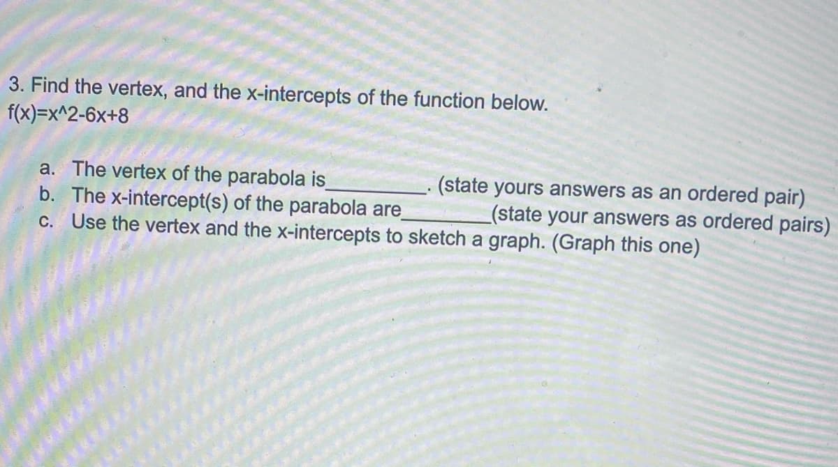 3. Find the vertex, and the x-intercepts of the function below.
f(x)=x^2-6x+8
a. The vertex of the parabola is
b. The x-intercept(s) of the parabola are
C. Use the vertex and the x-intercepts to sketch a graph. (Graph this one)
(state yours answers as an ordered pair)
_(state your answers as ordered pairs)
