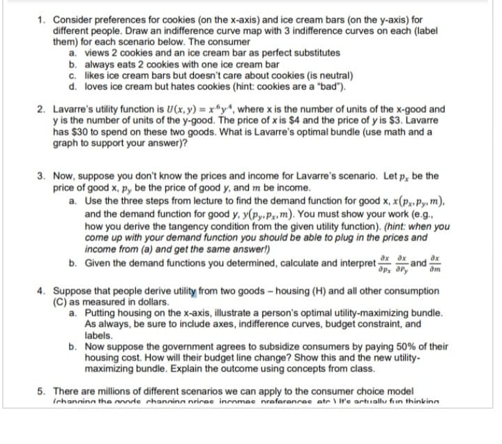 1. Consider preferences for cookies (on the x-axis) and ice cream bars (on the y-axis) for
different people. Draw an indifference curve map with 3 indifference curves on each (label
them) for each scenario below. The consumer
a. views 2 cookies and an ice cream bar as perfect substitutes
b. always eats 2 cookies with one ice cream bar
c. likes ice cream bars but doesn't care about cookies (is neutral)
d. loves ice cream but hates cookies (hint: cookies are a "bad").
2. Lavarre's utility function is U(x, y) = x6y4, where x is the number of units of the x-good and
y is the number of units of the y-good. The price of x is $4 and the price of y is $3. Lavarre
has $30 to spend on these two goods. What is Lavarre's optimal bundle (use math and a
graph to support your answer)?
3. Now, suppose you don't know the prices and income for Lavarre's scenario. Let p, be the
price of good x, py be the price of good y, and m be income.
a. Use the three steps from lecture to find the demand function for good x, x(px.py, m),
and the demand function for good y, y(py, px, m). You must show your work (e.g..
how you derive the tangency condition from the given utility function). (hint: when you
come up with your demand function you should be able to plug in the prices and
income from (a) and get the same answer!)
b. Given the demand functions you determined, calculate and interpret px Ory and
4. Suppose that people derive utility from two goods - housing (H) and all other consumption
(C) as measured in dollars.
a. Putting housing on the x-axis, illustrate a person's optimal utility-maximizing bundle.
As always, be sure to include axes, indifference curves, budget constraint, and
labels.
b. Now suppose the government agrees to subsidize consumers by paying 50% of their
housing cost. How will their budget line change? Show this and the new utility-
maximizing bundle. Explain the outcome using concepts from class.
5. There are millions of different scenarios we can apply to the consumer choice model
(channing the monde channing prices incomac nreferences atc \ It's actually fun thinking