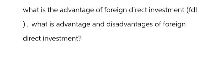 what is the advantage of foreign direct investment (fdl
). what is advantage and disadvantages of foreign
direct investment?