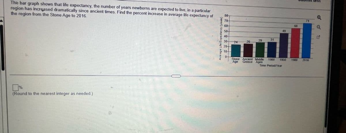 The bar graph shows that life expectancy, the number of years newborns are expected to live, in a particular
region has increased dramatically since ancient times. Find the percent increase in average life expectancy of
the region from the Stone Age to 2016.
%
(Round to the nearest integer as needed.)
Average Life Expectancy (years)
30-
20-
10-
80-
70-
60-
50-
40-
ཚོ☁༄༅༤
a
71
60
a
49
G
24
26
29
31
Age Greece Ages
Stone Ancient Middle 1900 1950
Time Period/Year
1980
2016