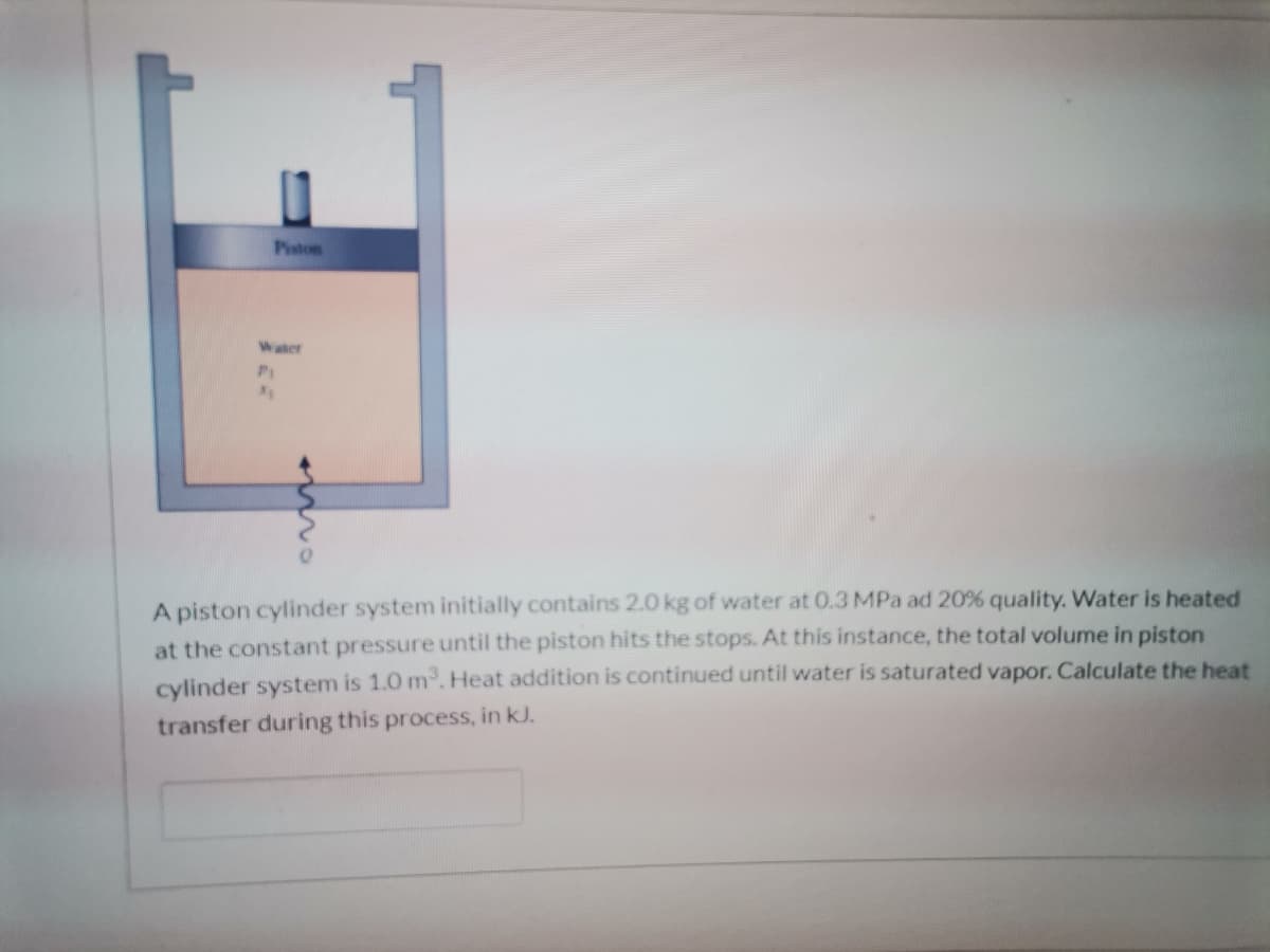 Piston
Water
A piston cylinder system initially contains 2.0 kg of water at 0.3 MPa ad 20% quality. Water is heated
at the constant pressure until the piston hits the stops. At this instance, the total volume in piston
cylinder system is 1.0 m. Heat addition is continued until water is saturated vapor. Calculate the heat
transfer during this process, in kJ.
