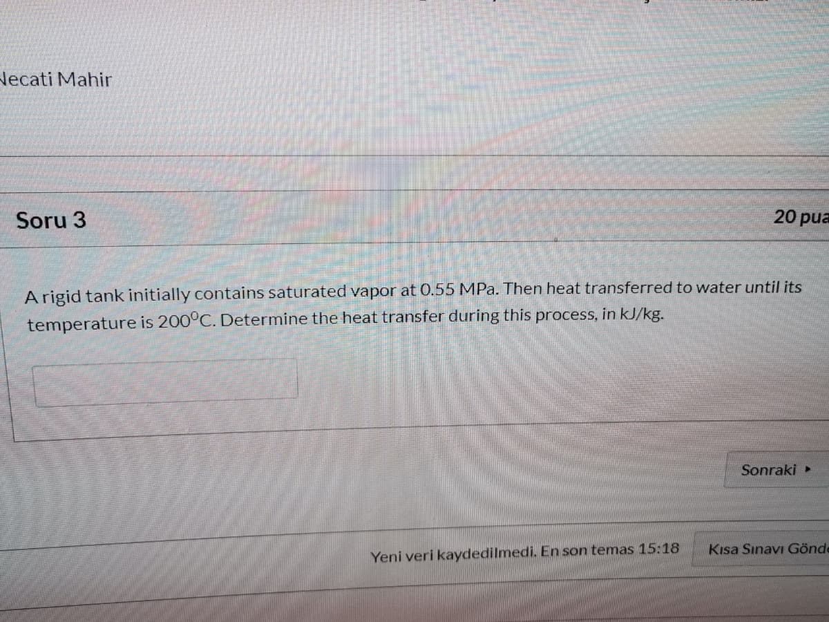 Necati Mahir
Soru 3
20 pua
A rigid tank initially contains saturated vapor at 0.55 MPa. Then heat transferred to water until its
temperature is 200°C. Determine the heat transfer during this process, in kJ/kg.
Sonraki
Kısa Sınavı Gönde
Yeni veri kaydedilmedi. En son temas 15:18
