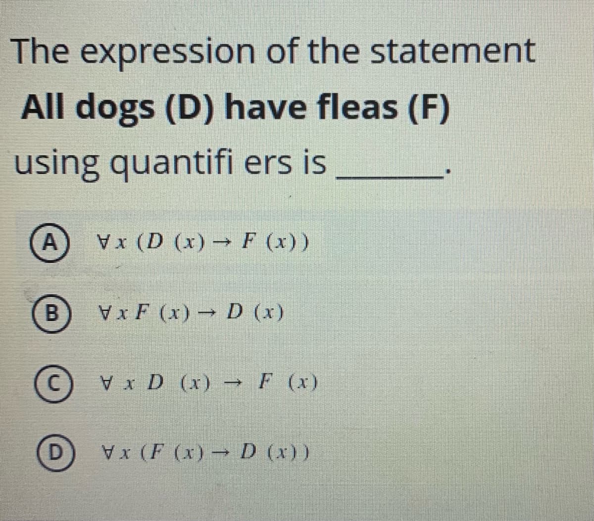 The expression of the statement
All dogs (D) have fleas (F)
using quantifi ers is
A
(D (x) → F (x))
VxF (x) → D (x)
C) Vx D (x) → F (x)
V (F (x) D (x))
